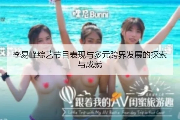 李易峰综艺节目表现与多元跨界发展的探索与成就